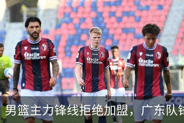 男篮主力锋线拒绝加盟，广东队锋线布局再添变数
